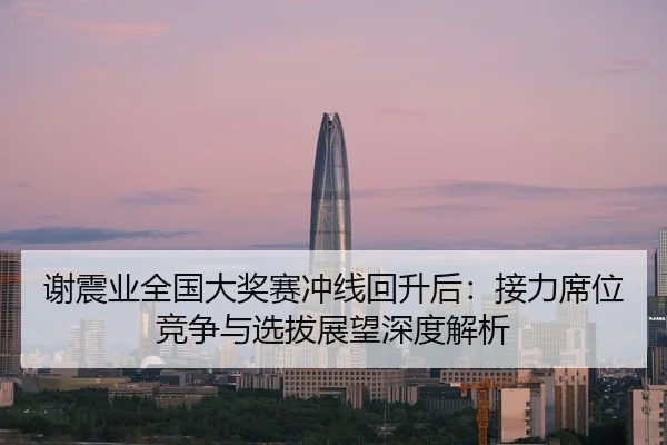 谢震业全国大奖赛冲线回升后：接力席位竞争与选拔展望深度解析